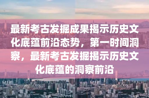 最新考古發(fā)掘成果揭示歷史文化底蘊(yùn)前沿態(tài)勢(shì)，第一時(shí)間洞察，最新考古發(fā)掘揭示歷史文化底蘊(yùn)的洞察前沿