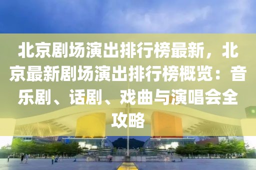 北京劇場演出排行榜最新，北京最新劇場演出排行榜概覽：音樂劇、話劇、戲曲與演唱會全攻略