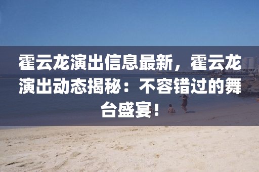 霍云龍演出信息最新，霍云龍演出動態(tài)揭秘：不容錯過的舞臺盛宴！
