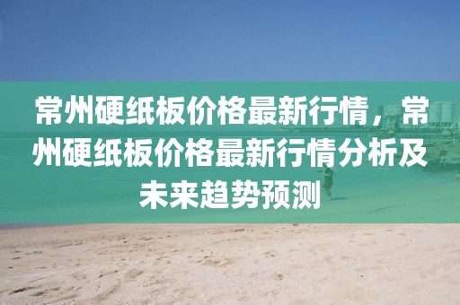 常州硬紙板價(jià)格最新行情，常州硬紙板價(jià)格最新行情分析及未來趨勢預(yù)測