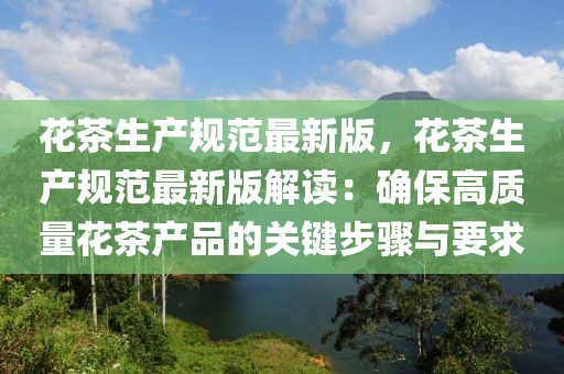 花茶生產(chǎn)規(guī)范最新版，花茶生產(chǎn)規(guī)范最新版解讀：確保高質(zhì)量花茶產(chǎn)品的關(guān)鍵步驟與要求