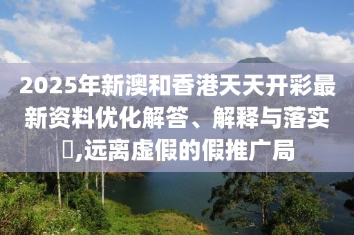 2025年新澳和香港天天開彩最新資料優(yōu)化解答、解釋與落實(shí)?,遠(yuǎn)離虛假的假推廣局