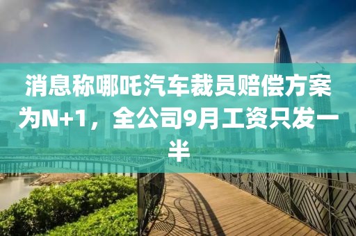 消息稱哪吒汽車裁員賠償方案為N+1，全公司9月工資只發(fā)一半