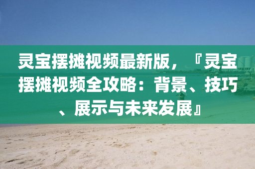 靈寶擺攤視頻最新版，『靈寶擺攤視頻全攻略：背景、技巧、展示與未來發(fā)展』