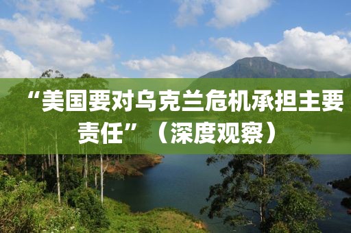 “美國(guó)要對(duì)烏克蘭危機(jī)承擔(dān)主要責(zé)任”（深度觀察）