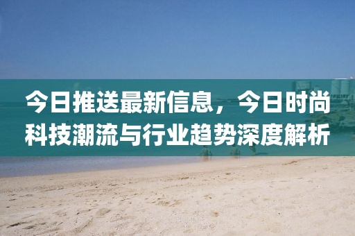 今日推送最新信息，今日時尚科技潮流與行業(yè)趨勢深度解析