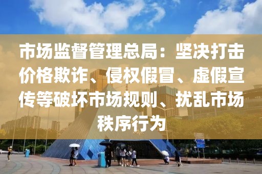 市場(chǎng)監(jiān)督管理總局：堅(jiān)決打擊價(jià)格欺詐、侵權(quán)假冒、虛假宣傳等破壞市場(chǎng)規(guī)則、擾亂市場(chǎng)秩序行為
