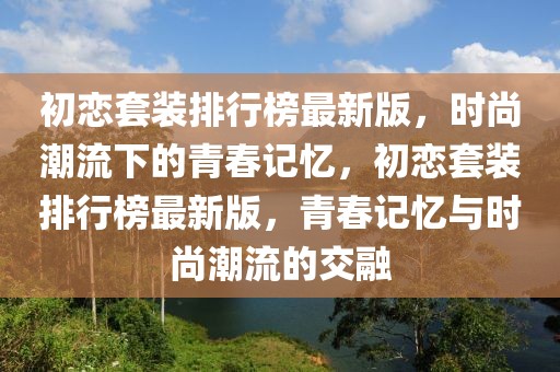 初戀套裝排行榜最新版，時(shí)尚潮流下的青春記憶，初戀套裝排行榜最新版，青春記憶與時(shí)尚潮流的交融