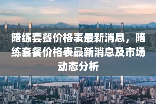 陪練套餐價(jià)格表最新消息，陪練套餐價(jià)格表最新消息及市場(chǎng)動(dòng)態(tài)分析