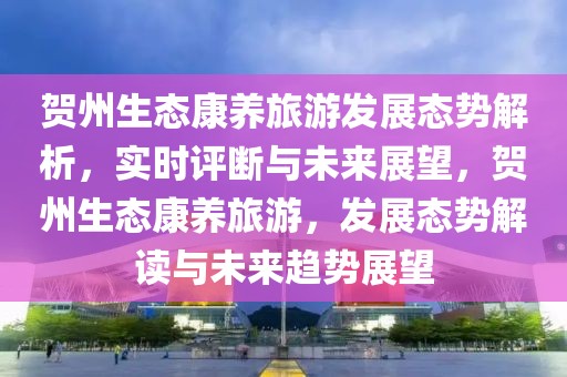 賀州生態(tài)康養(yǎng)旅游發(fā)展態(tài)勢解析，實時評斷與未來展望，賀州生態(tài)康養(yǎng)旅游，發(fā)展態(tài)勢解讀與未來趨勢展望