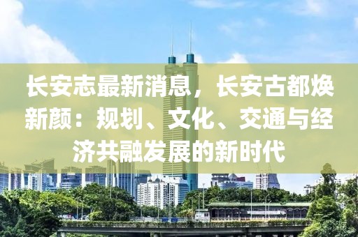 長(zhǎng)安志最新消息，長(zhǎng)安古都煥新顏：規(guī)劃、文化、交通與經(jīng)濟(jì)共融發(fā)展的新時(shí)代
