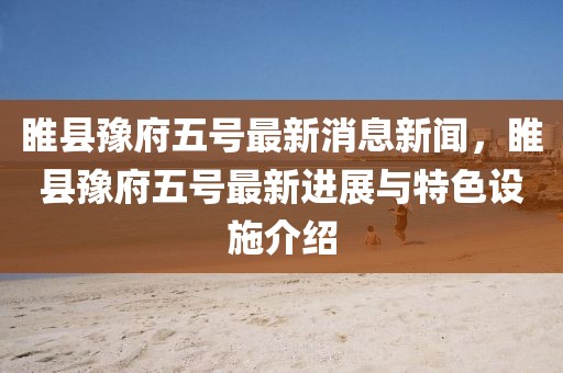 睢縣豫府五號最新消息新聞，睢縣豫府五號最新進展與特色設(shè)施介紹