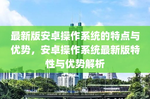 最新版安卓操作系統(tǒng)的特點(diǎn)與優(yōu)勢(shì)，安卓操作系統(tǒng)最新版特性與優(yōu)勢(shì)解析