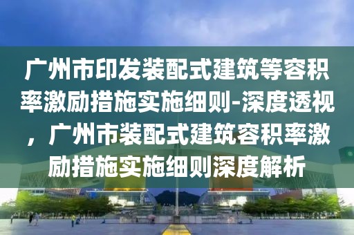 廣州市印發(fā)裝配式建筑等容積率激勵措施實施細則-深度透視，廣州市裝配式建筑容積率激勵措施實施細則深度解析