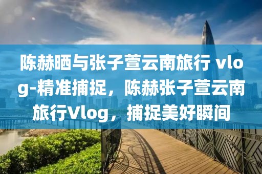 陳赫曬與張子萱云南旅行 vlog-精準(zhǔn)捕捉，陳赫張子萱云南旅行Vlog，捕捉美好瞬間