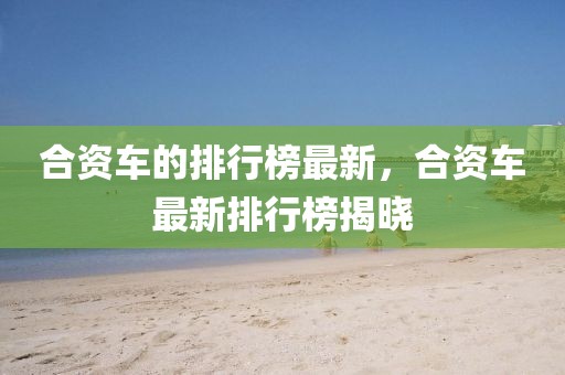 合資車(chē)的排行榜最新，合資車(chē)最新排行榜揭曉