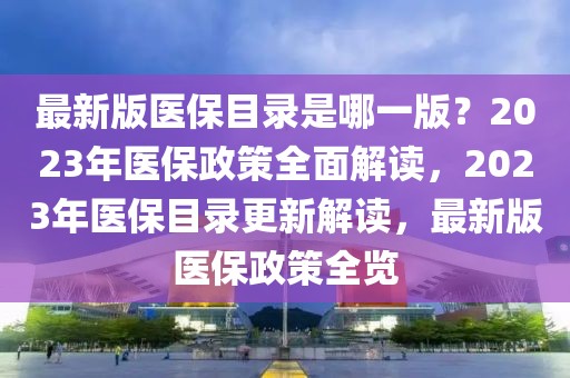 最新版醫(yī)保目錄是哪一版？2023年醫(yī)保政策全面解讀，2023年醫(yī)保目錄更新解讀，最新版醫(yī)保政策全覽