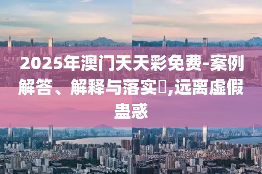 2025年澳門天天彩免費-案例解答、解釋與落實?,遠離虛假蠱惑