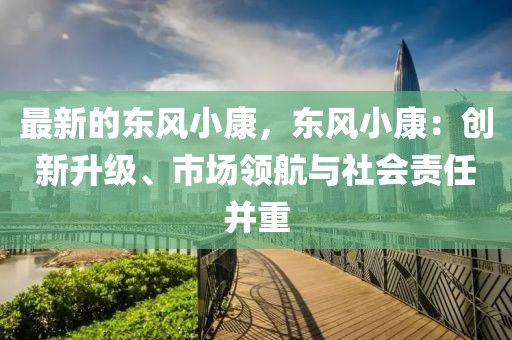 最新的東風(fēng)小康，東風(fēng)小康：創(chuàng)新升級(jí)、市場(chǎng)領(lǐng)航與社會(huì)責(zé)任并重