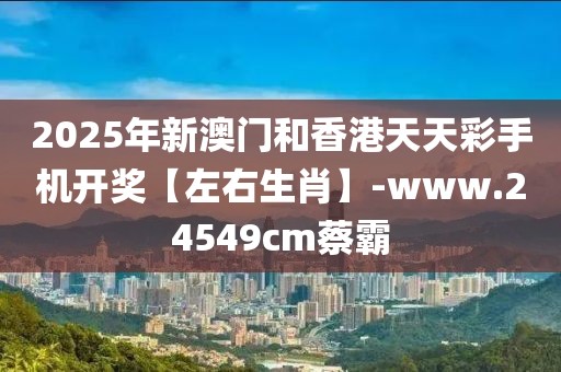 2025年新澳門和香港天天彩手機開獎【左右生肖】-www.24549cm蔡霸
