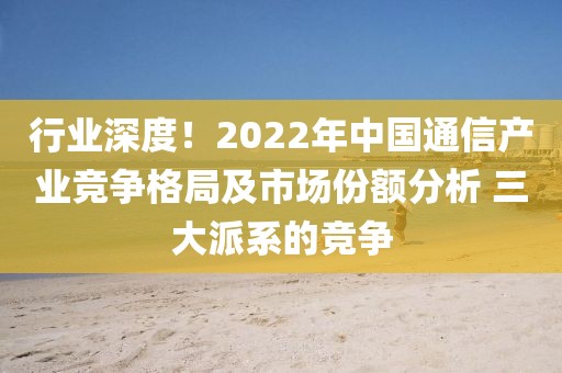 行業(yè)深度！2022年中國通信產(chǎn)業(yè)競爭格局及市場份額分析 三大派系的競爭