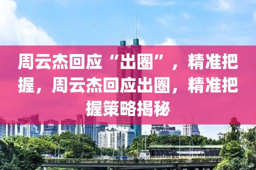 周云杰回應(yīng)“出圈”，精準(zhǔn)把握，周云杰回應(yīng)出圈，精準(zhǔn)把握策略揭秘
