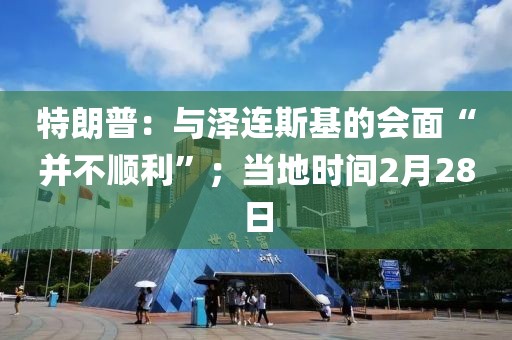 特朗普：與澤連斯基的會(huì)面“并不順利”；當(dāng)?shù)貢r(shí)間2月28日