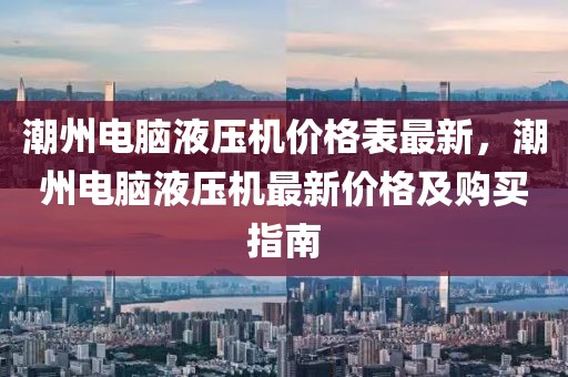 潮州電腦液壓機價格表最新，潮州電腦液壓機最新價格及購買指南