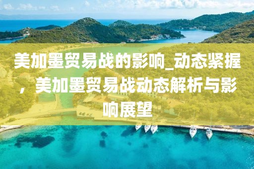 美加墨貿(mào)易戰(zhàn)的影響_動態(tài)緊握，美加墨貿(mào)易戰(zhàn)動態(tài)解析與影響展望