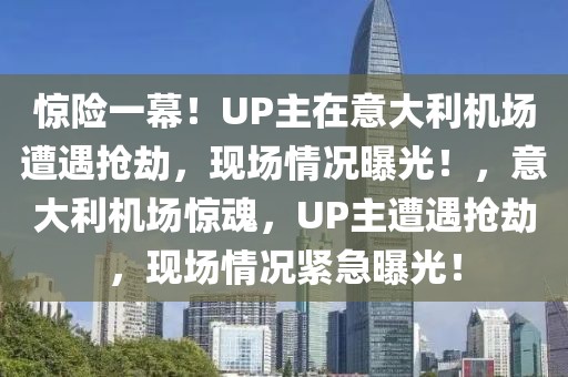 驚險一幕！UP主在意大利機場遭遇搶劫，現(xiàn)場情況曝光！，意大利機場驚魂，UP主遭遇搶劫，現(xiàn)場情況緊急曝光！