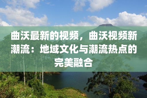 曲沃最新的視頻，曲沃視頻新潮流：地域文化與潮流熱點(diǎn)的完美融合