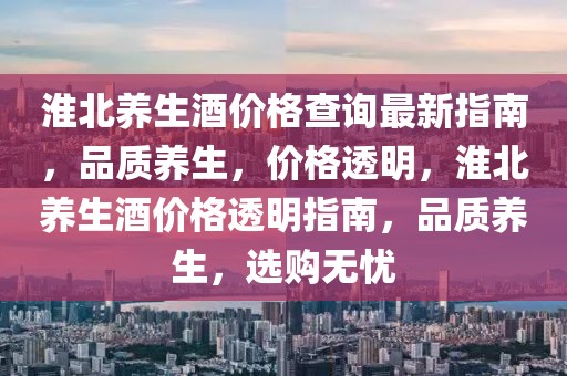 淮北養(yǎng)生酒價格查詢最新指南，品質養(yǎng)生，價格透明，淮北養(yǎng)生酒價格透明指南，品質養(yǎng)生，選購無憂