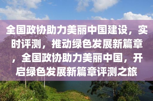 全國政協(xié)助力美麗中國建設(shè)，實時評測，推動綠色發(fā)展新篇章，全國政協(xié)助力美麗中國，開啟綠色發(fā)展新篇章評測之旅