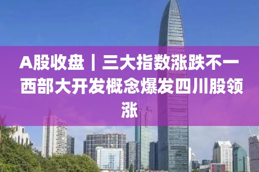 A股收盤｜三大指數(shù)漲跌不一 西部大開發(fā)概念爆發(fā)四川股領(lǐng)漲