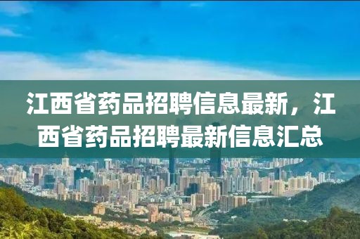 江西省藥品招聘信息最新，江西省藥品招聘最新信息匯總