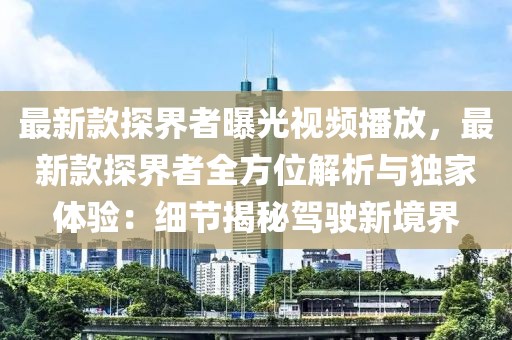 最新款探界者曝光視頻播放，最新款探界者全方位解析與獨家體驗：細節(jié)揭秘駕駛新境界