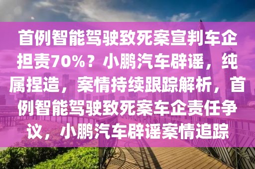 首例智能駕駛致死案宣判車企擔責70%？小鵬汽車辟謠，純屬捏造，案情持續(xù)跟蹤解析，首例智能駕駛致死案車企責任爭議，小鵬汽車辟謠案情追蹤