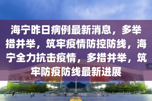 海寧昨日病例最新消息，多舉措并舉，筑牢疫情防控防線(xiàn)，海寧全力抗擊疫情，多措并舉，筑牢防疫防線(xiàn)最新進(jìn)展