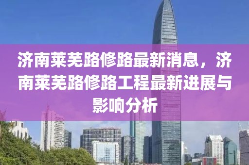濟南萊蕪路修路最新消息，濟南萊蕪路修路工程最新進展與影響分析