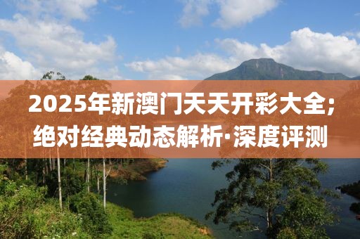 2025年新澳門(mén)天天開(kāi)彩大全;絕對(duì)經(jīng)典動(dòng)態(tài)解析·深度評(píng)測(cè)