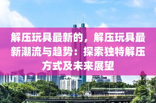 解壓玩具最新的，解壓玩具最新潮流與趨勢：探索獨特解壓方式及未來展望