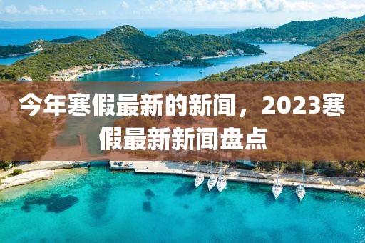 今年寒假最新的新聞，2023寒假最新新聞盤(pán)點(diǎn)