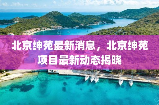 北京紳苑最新消息，北京紳苑項目最新動態(tài)揭曉