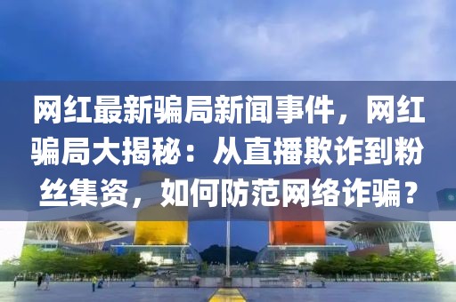 網(wǎng)紅最新騙局新聞事件，網(wǎng)紅騙局大揭秘：從直播欺詐到粉絲集資，如何防范網(wǎng)絡詐騙？