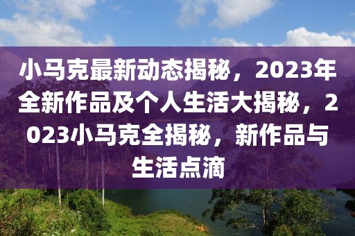 小馬克最新動(dòng)態(tài)揭秘，2023年全新作品及個(gè)人生活大揭秘，2023小馬克全揭秘，新作品與生活點(diǎn)滴