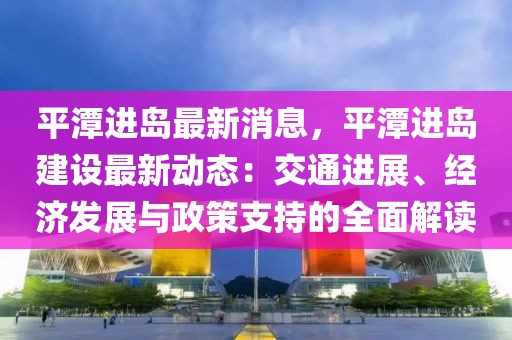 平潭進(jìn)島最新消息，平潭進(jìn)島建設(shè)最新動態(tài)：交通進(jìn)展、經(jīng)濟(jì)發(fā)展與政策支持的全面解讀