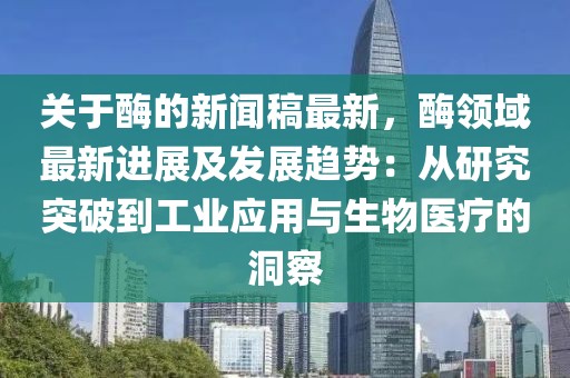 關于酶的新聞稿最新，酶領域最新進展及發(fā)展趨勢：從研究突破到工業(yè)應用與生物醫(yī)療的洞察