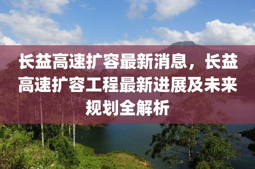長(zhǎng)益高速擴(kuò)容最新消息，長(zhǎng)益高速擴(kuò)容工程最新進(jìn)展及未來(lái)規(guī)劃全解析