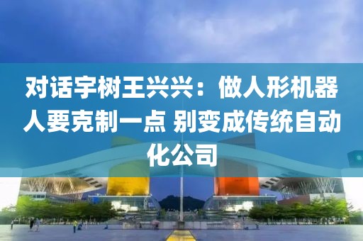 對話宇樹王興興：做人形機器人要克制一點 別變成傳統(tǒng)自動化公司