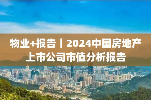 物業(yè)+報告｜2024中國房地產(chǎn)上市公司市值分析報告